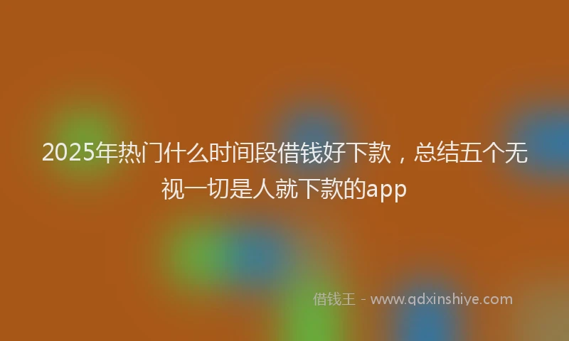 2025年热门什么时间段借钱好下款，总结五个无视一切是人就下款的app