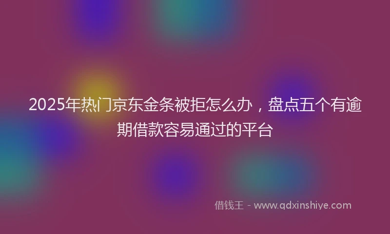 2025年热门京东金条被拒怎么办，盘点五个有逾期借款容易通过的平台