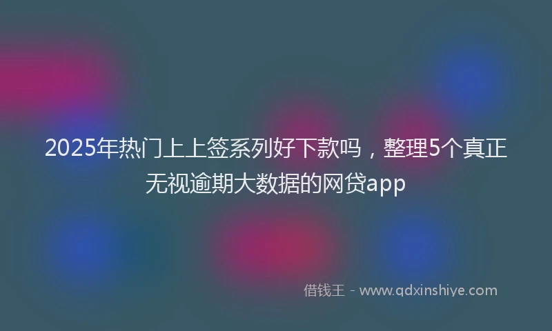 2025年热门上上签系列好下款吗，整理5个真正无视逾期大数据的网贷app