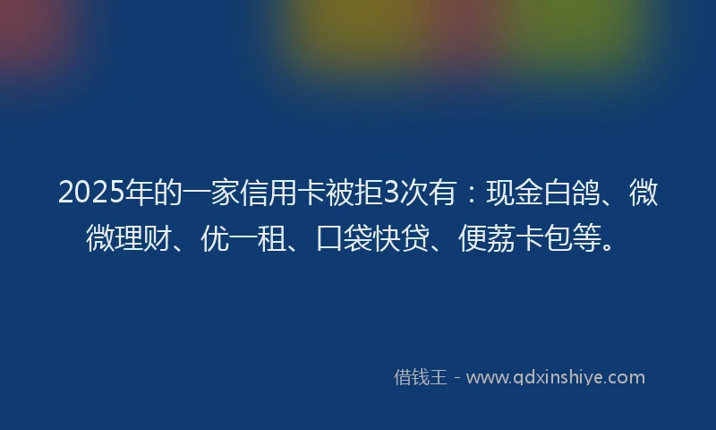 2025年的一家信用卡被拒3次有：现金白鸽、微微理财、优一租、口袋快贷、便荔卡包等。