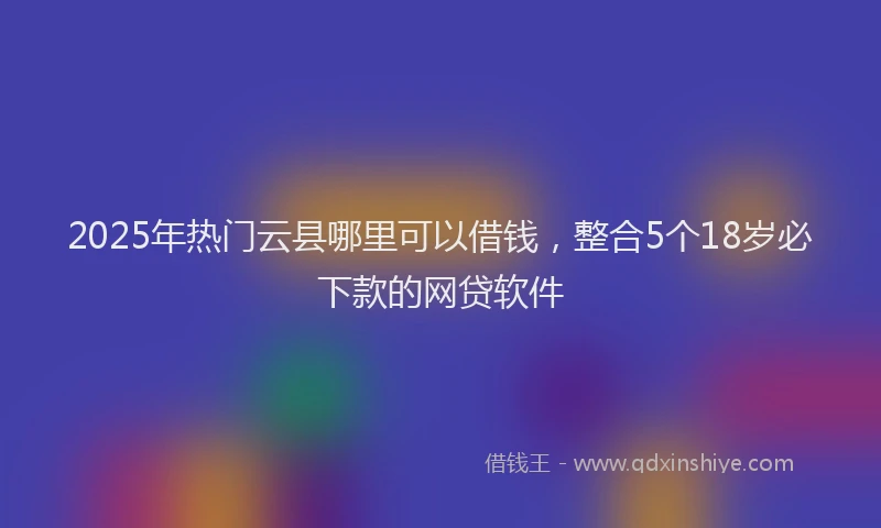 2025年热门云县哪里可以借钱，整合5个18岁必下款的网贷软件