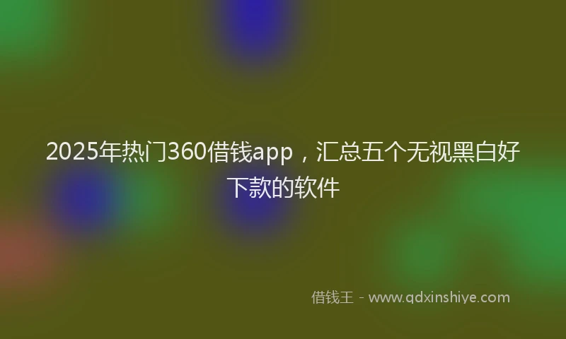 2025年热门360借钱app，汇总五个无视黑白好下款的软件