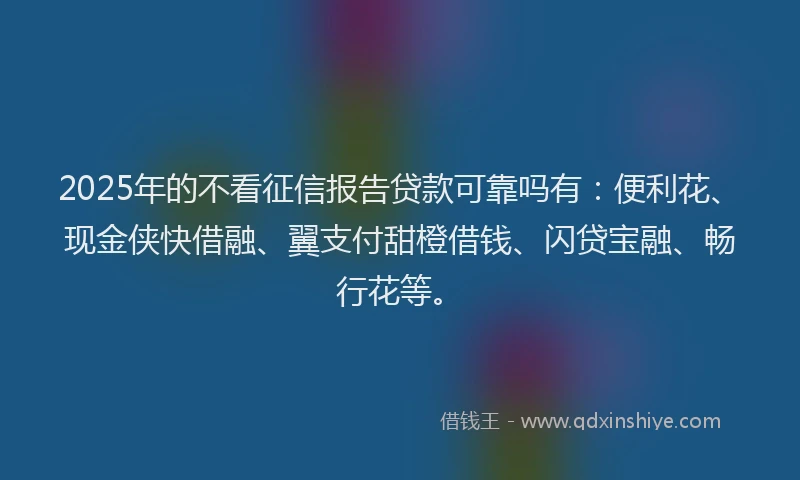 2025年的不看征信报告贷款可靠吗有：便利花、现金侠快借融、翼支付甜橙借钱、闪贷宝融、畅行花等。