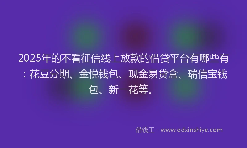 2025年的不看征信线上放款的借贷平台有哪些有：花豆分期、金悦钱包、现金易贷盒、瑞信宝钱包、新一花等。