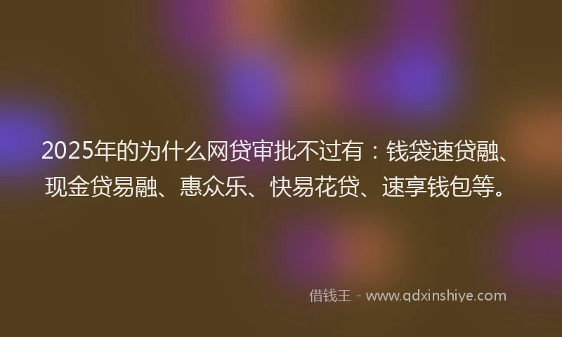 2025年的为什么网贷审批不过有：钱袋速贷融、现金贷易融、惠众乐、快易花贷、速享钱包等。