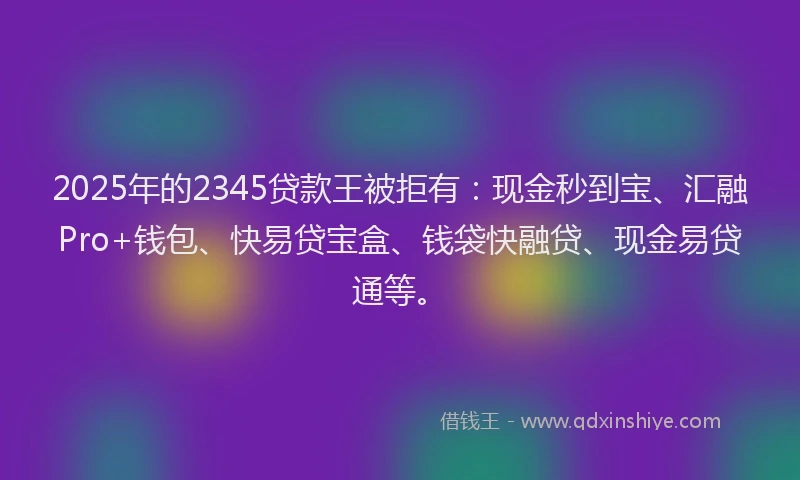 2025年的2345贷款王被拒有：现金秒到宝、汇融Pro+钱包、快易贷宝盒、钱袋快融贷、现金易贷通等。
