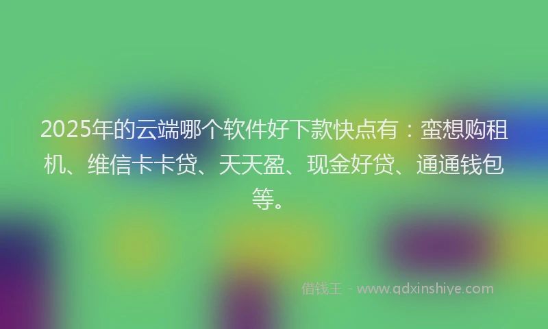 2025年的云端哪个软件好下款快点有：蛮想购租机、维信卡卡贷、天天盈、现金好贷、通通钱包等。