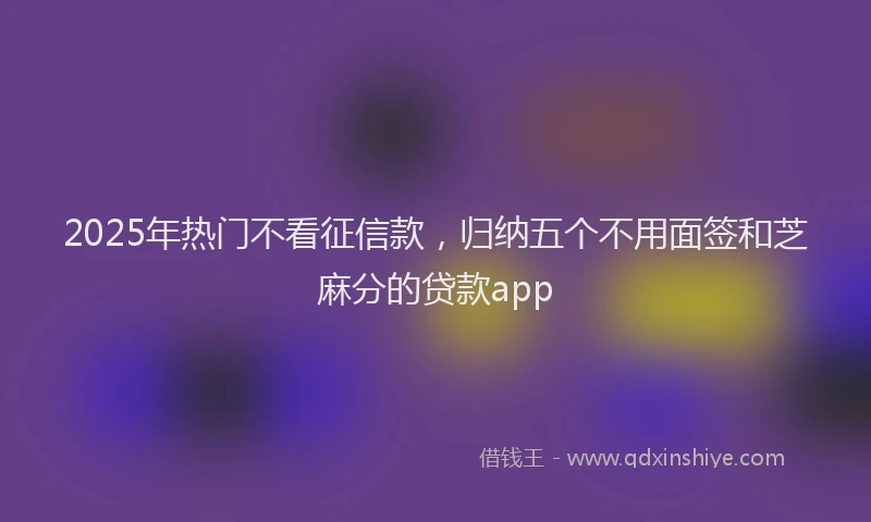 2025年热门不看征信款，归纳五个不用面签和芝麻分的贷款app