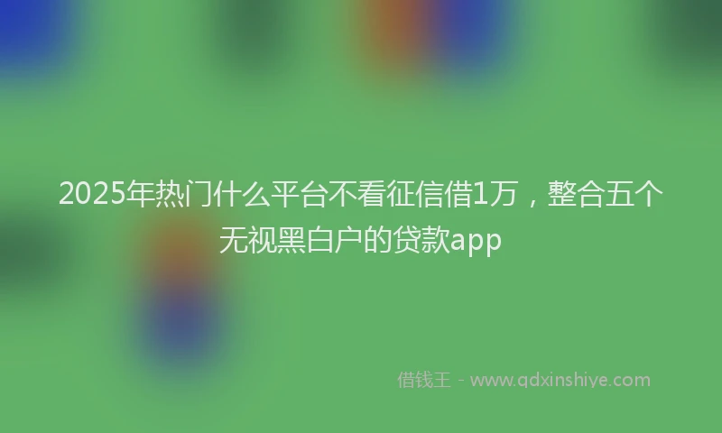 2025年热门什么平台不看征信借1万，整合五个无视黑白户的贷款app