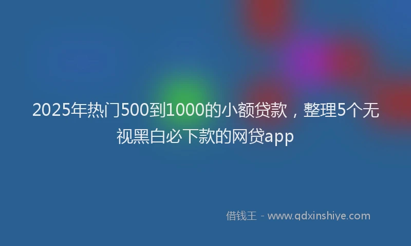 2025年热门500到1000的小额贷款，整理5个无视黑白必下款的网贷app