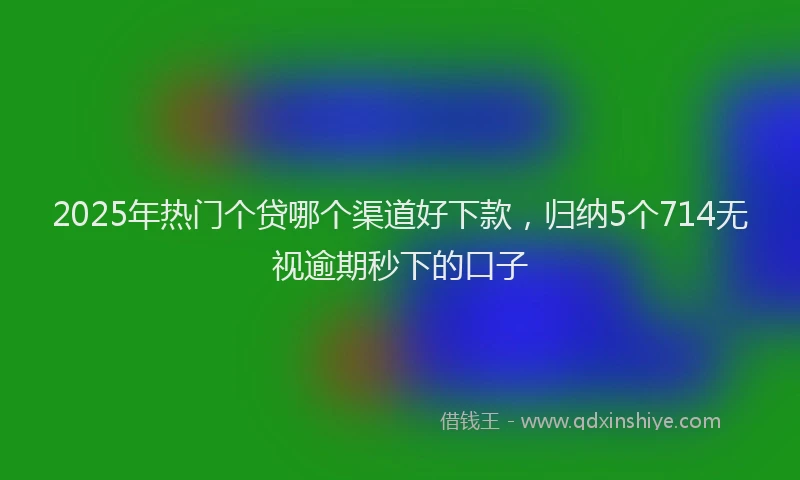 2025年热门个贷哪个渠道好下款，归纳5个714无视逾期秒下的口子