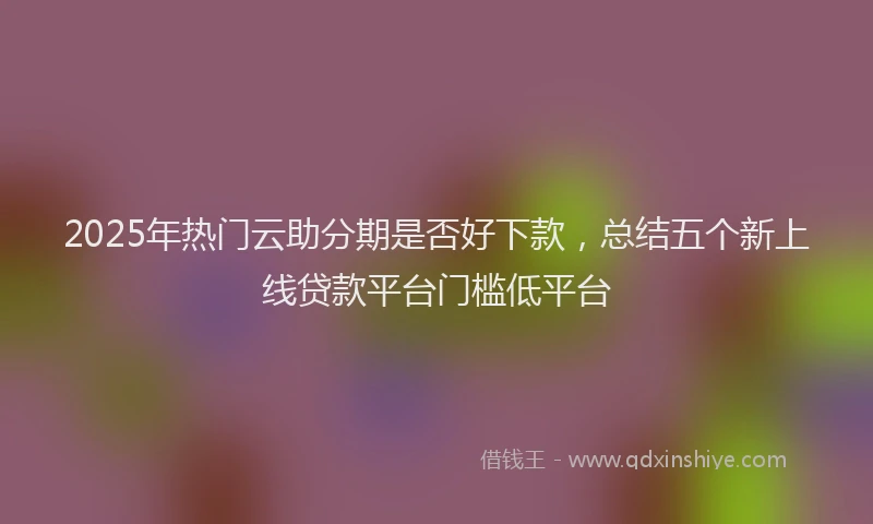 2025年热门云助分期是否好下款，总结五个新上线贷款平台门槛低平台