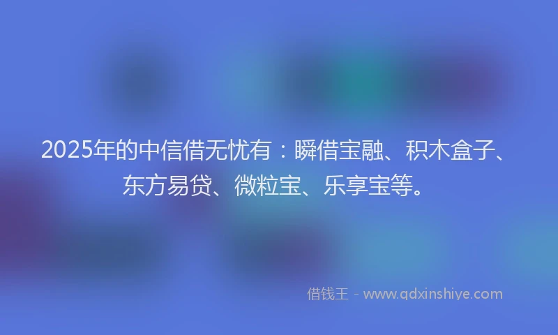2025年的中信借无忧有：瞬借宝融、积木盒子、东方易贷、微粒宝、乐享宝等。