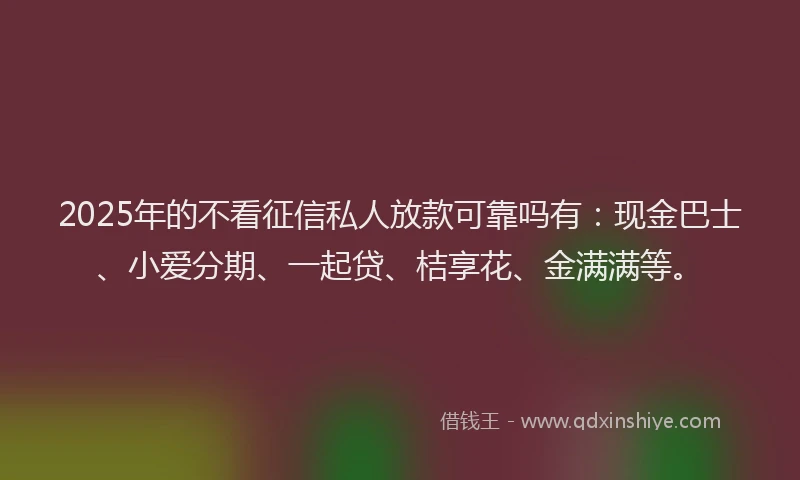 2025年的不看征信私人放款可靠吗有：现金巴士、小爱分期、一起贷、桔享花、金满满等。