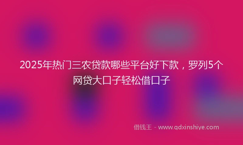 2025年热门三农贷款哪些平台好下款，罗列5个网贷大口子轻松借口子