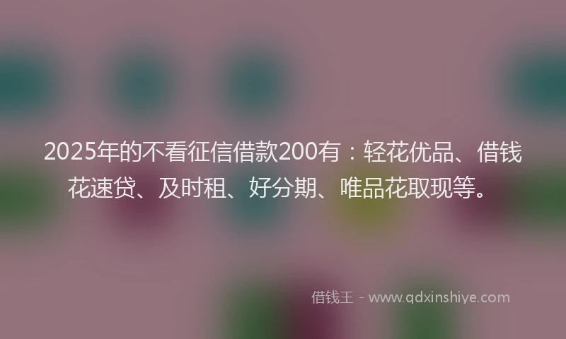 2025年的不看征信借款200有：轻花优品、借钱花速贷、及时租、好分期、唯品花取现等。
