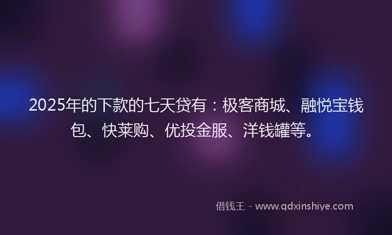 2025年的下款的七天贷有：极客商城、融悦宝钱包、快莱购、优投金服、洋钱罐等。