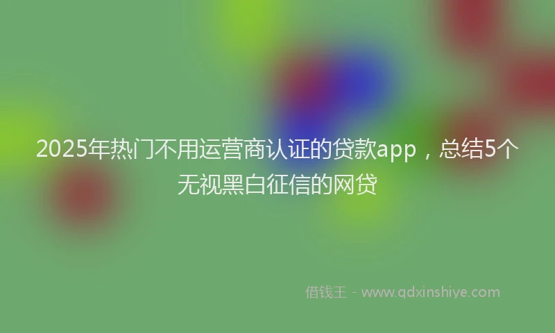 2025年热门不用运营商认证的贷款app，总结5个无视黑白征信的网贷
