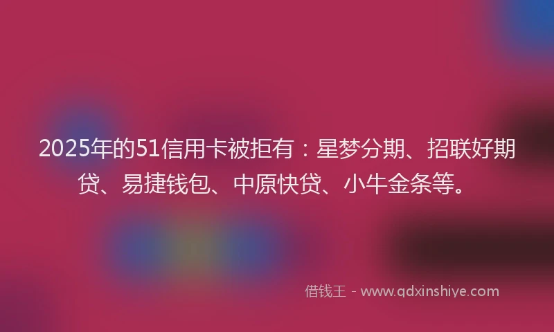 2025年的51信用卡被拒有：星梦分期、招联好期贷、易捷钱包、中原快贷、小牛金条等。