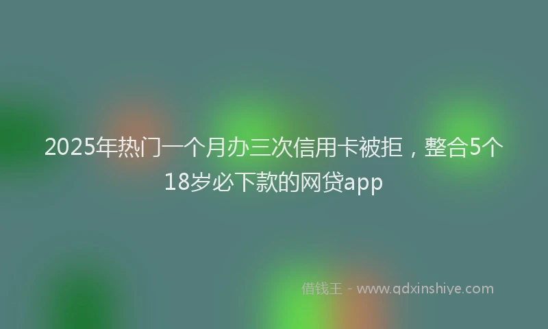 2025年热门一个月办三次信用卡被拒，整合5个18岁必下款的网贷app