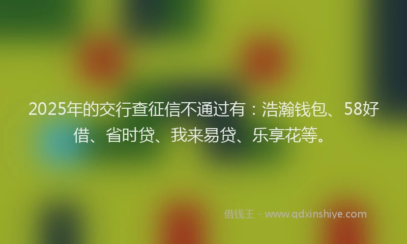 2025年的交行查征信不通过有：浩瀚钱包、58好借、省时贷、我来易贷、乐享花等。