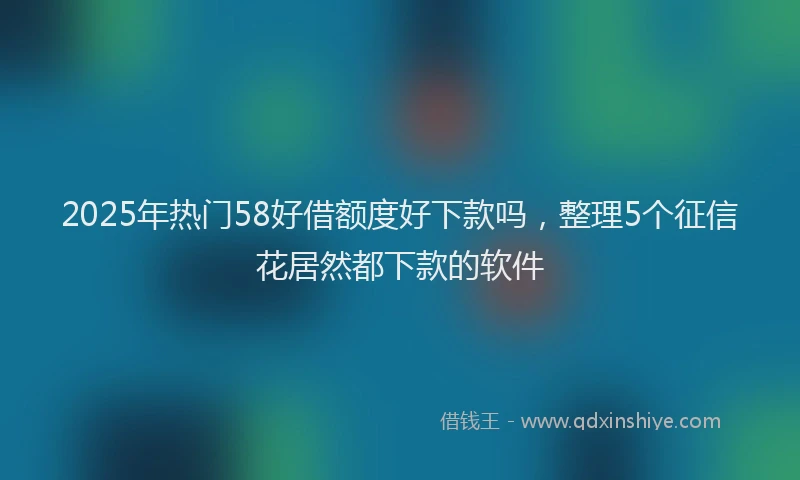 2025年热门58好借额度好下款吗，整理5个征信花居然都下款的软件