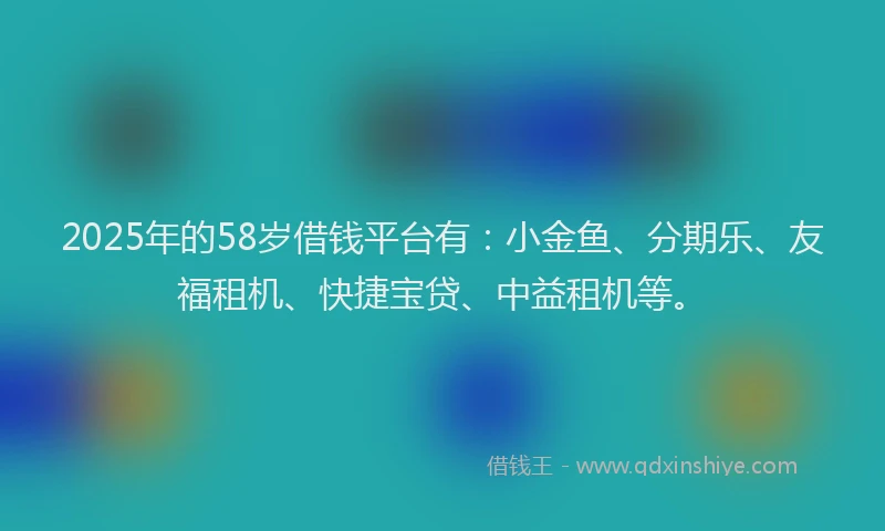 2025年的58岁借钱平台有：小金鱼、分期乐、友福租机、快捷宝贷、中益租机等。