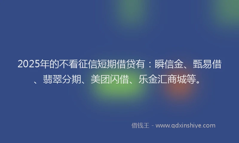 2025年的不看征信短期借贷有：瞬信金、甄易借、翡翠分期、美团闪借、乐金汇商城等。
