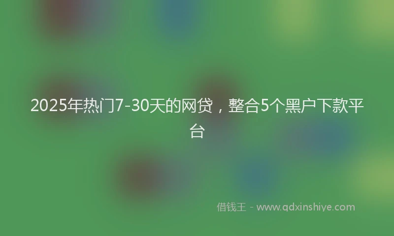 2025年热门7-30天的网贷，整合5个黑户下款平台