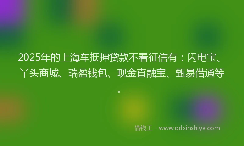 2025年的上海车抵押贷款不看征信有：闪电宝、丫头商城、瑞盈钱包、现金直融宝、甄易借通等。