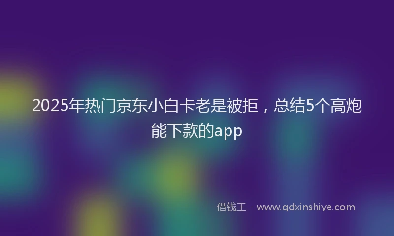 2025年热门京东小白卡老是被拒，总结5个高炮能下款的app