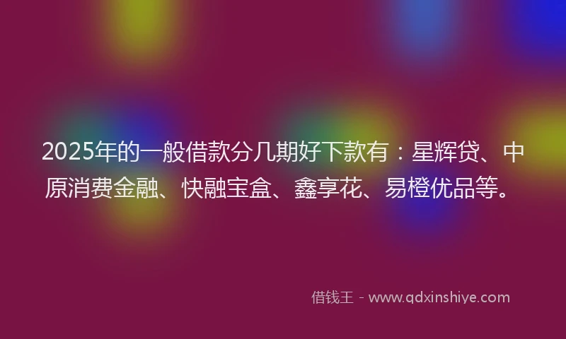 2025年的一般借款分几期好下款有：星辉贷、中原消费金融、快融宝盒、鑫享花、易橙优品等。