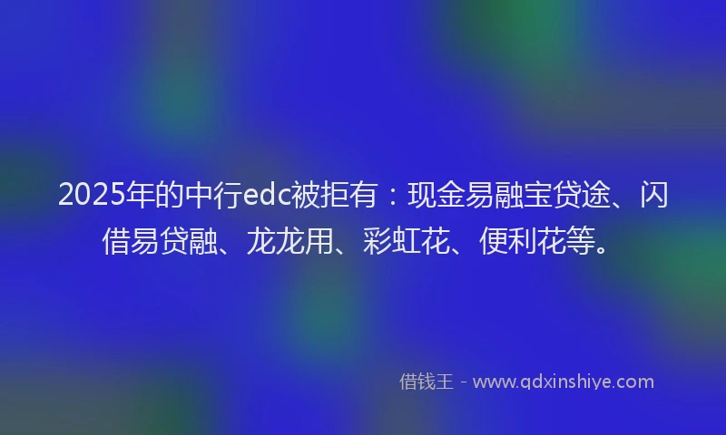 2025年的中行edc被拒有：现金易融宝贷途、闪借易贷融、龙龙用、彩虹花、便利花等。