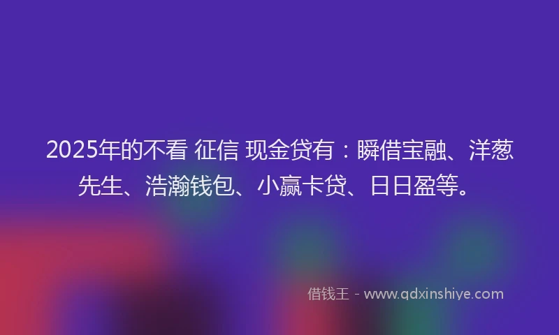 2025年的不看 征信 现金贷有：瞬借宝融、洋葱先生、浩瀚钱包、小赢卡贷、日日盈等。
