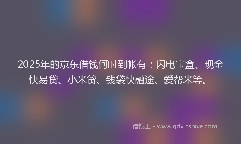 2025年的京东借钱何时到帐有：闪电宝盒、现金快易贷、小米贷、钱袋快融途、爱帮米等。