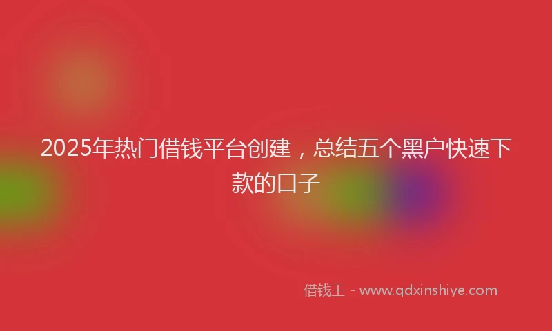 2025年热门借钱平台创建，总结五个黑户快速下款的口子