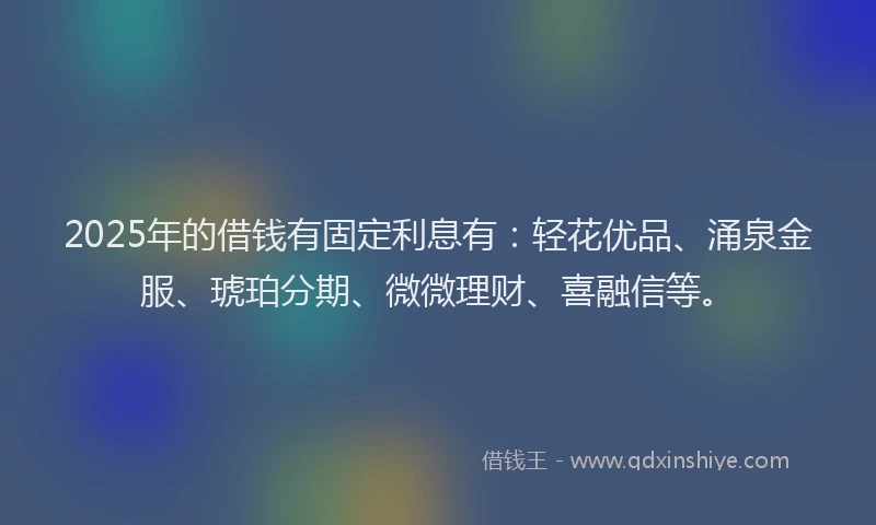 2025年的借钱有固定利息有：轻花优品、涌泉金服、琥珀分期、微微理财、喜融信等。