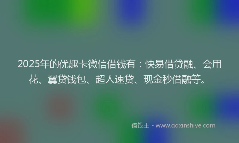 2025年的优趣卡微信借钱有：快易借贷融、会用花、翼贷钱包、超人速贷、现金秒借融等。