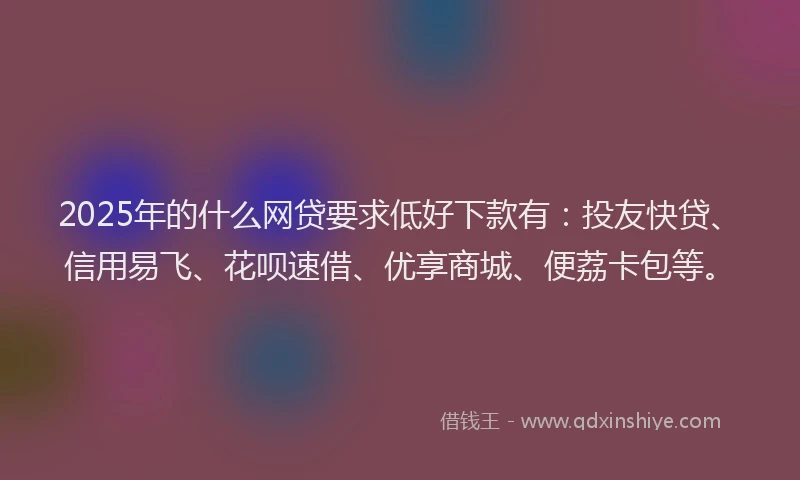 2025年的什么网贷要求低好下款有：投友快贷、信用易飞、花呗速借、优享商城、便荔卡包等。