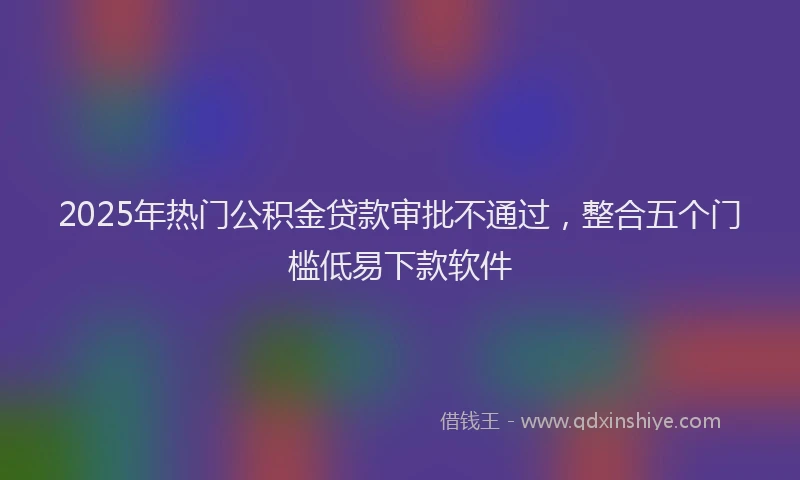 2025年热门公积金贷款审批不通过，整合五个门槛低易下款软件
