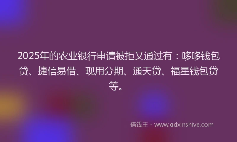 2025年的农业银行申请被拒又通过有：哆哆钱包贷、捷信易借、现用分期、通天贷、福星钱包贷等。