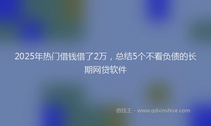 2025年热门借钱借了2万，总结5个不看负债的长期网贷软件