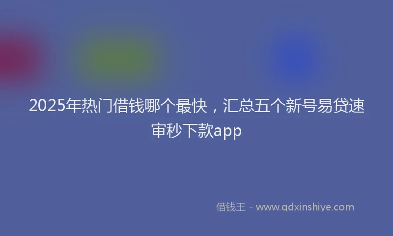 2025年热门借钱哪个最快，汇总五个新号易贷速审秒下款app