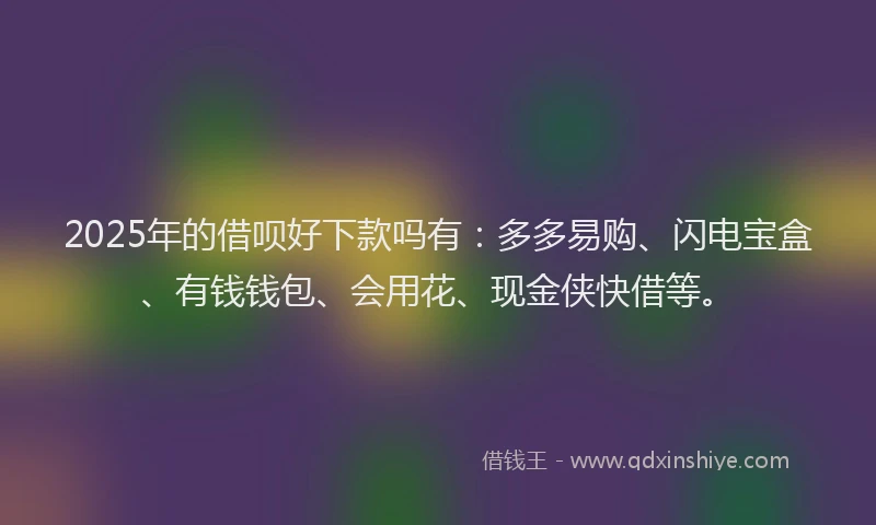 2025年的借呗好下款吗有：多多易购、闪电宝盒、有钱钱包、会用花、现金侠快借等。