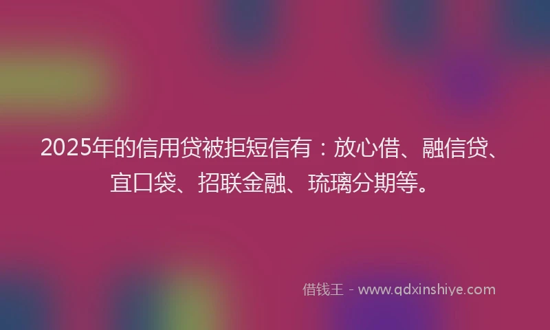 2025年的信用贷被拒短信有：放心借、融信贷、宜口袋、招联金融、琉璃分期等。