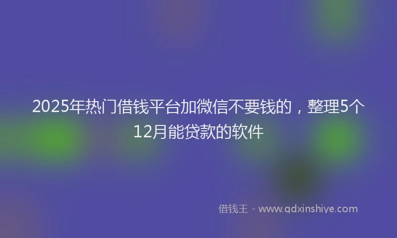2025年热门借钱平台加微信不要钱的，整理5个12月能贷款的软件