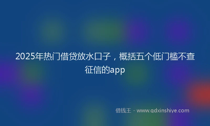 2025年热门借贷放水口子，概括五个低门槛不查征信的app