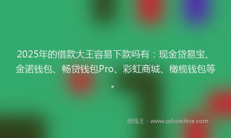 2025年的借款大王容易下款吗有：现金贷易宝、金诺钱包、畅贷钱包Pro、彩虹商城、橄榄钱包等。