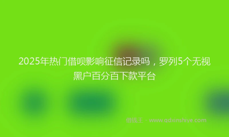 2025年热门借呗影响征信记录吗，罗列5个无视黑户百分百下款平台