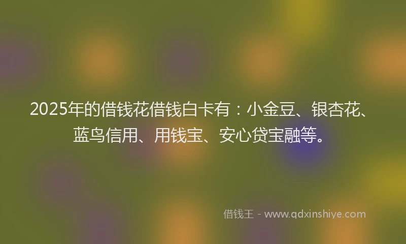 2025年的借钱花借钱白卡有：小金豆、银杏花、蓝鸟信用、用钱宝、安心贷宝融等。